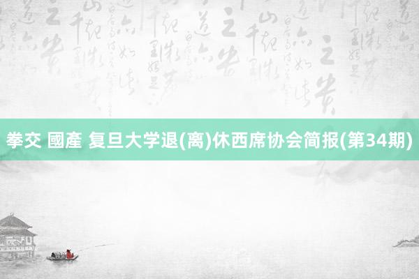 拳交 國產 复旦大学退(离)休西席协会简报(第34期)