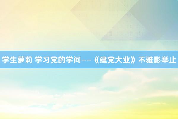 学生萝莉 学习党的学问——《建党大业》不雅影举止