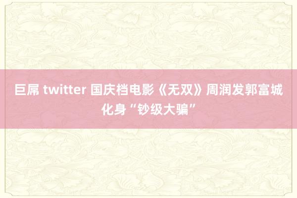 巨屌 twitter 国庆档电影《无双》周润发郭富城化身“钞级大骗”