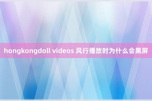 hongkongdoll videos 风行播放时为什么会黑屏