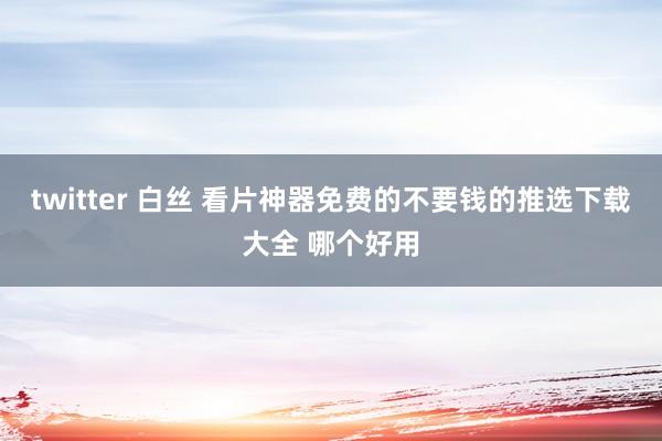 twitter 白丝 看片神器免费的不要钱的推选下载大全 哪个好用