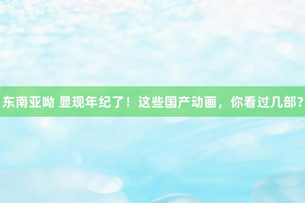 东南亚呦 显现年纪了！这些国产动画，你看过几部？