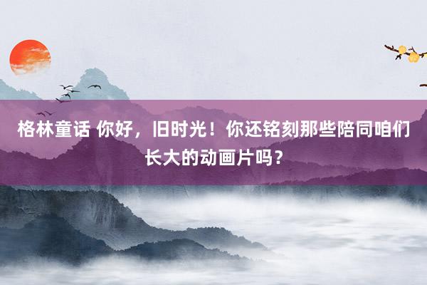 格林童话 你好，旧时光！你还铭刻那些陪同咱们长大的动画片吗？