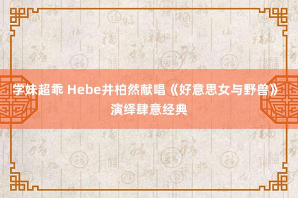 学妹超乖 Hebe井柏然献唱《好意思女与野兽》 演绎肆意经典