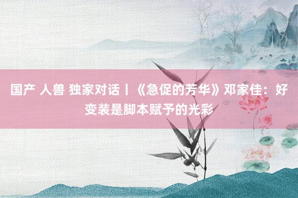 国产 人兽 独家对话丨《急促的芳华》邓家佳：好变装是脚本赋予的光彩