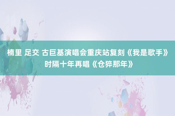 楠里 足交 古巨基演唱会重庆站复刻《我是歌手》 时隔十年再唱《仓猝那年》