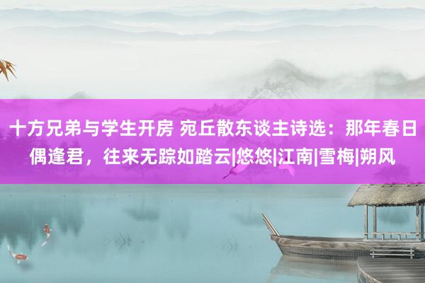 十方兄弟与学生开房 宛丘散东谈主诗选：那年春日偶逢君，往来无踪如踏云|悠悠|江南|雪梅|朔风