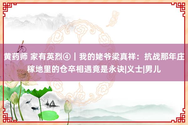 黄药师 家有英烈④｜我的姥爷梁真祥：抗战那年庄稼地里的仓卒相遇竟是永诀|义士|男儿