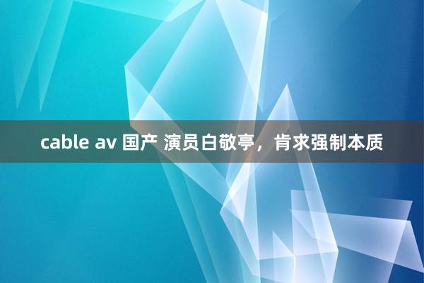 cable av 国产 演员白敬亭，肯求强制本质