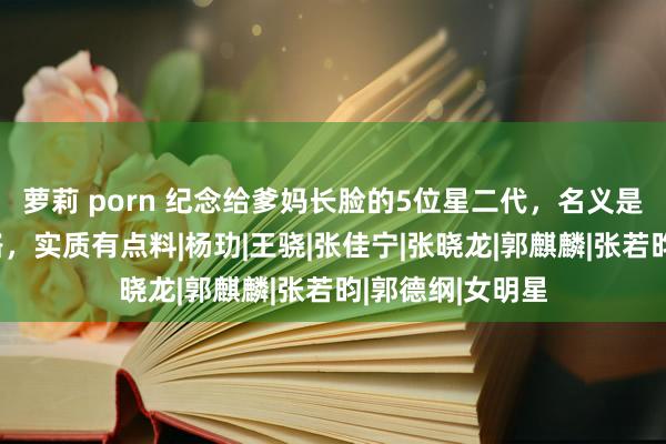 萝莉 porn 纪念给爹妈长脸的5位星二代，名义是走父母铺好的路，实质有点料|杨玏|王骁|张佳宁|张晓龙|郭麒麟|张若昀|郭德纲|女明星