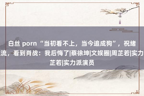 白丝 porn “当初看不上，当今追成狗”，祝绪丹非主流，看到肖战：我后悔了|蔡徐坤|文娱圈|周芷若|实力派演员