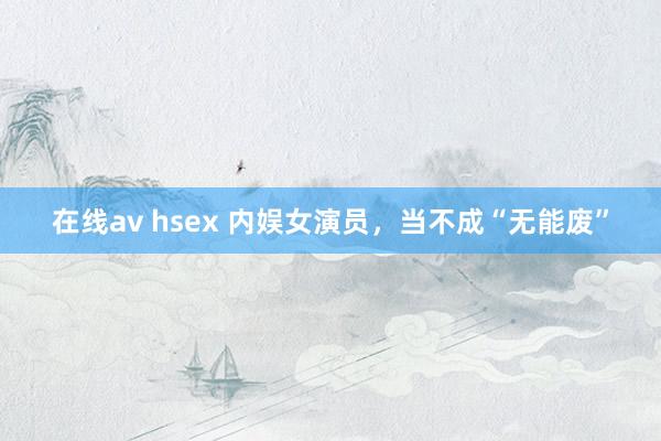 在线av hsex 内娱女演员，当不成“无能废”