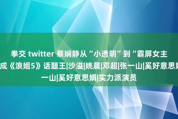 拳交 twitter 蔡娴静从“小透明”到“霸屏女主”，发奋后终成《浪姐5》话题王|沙溢|姚晨|邓超|张一山|奚好意思娟|实力派演员