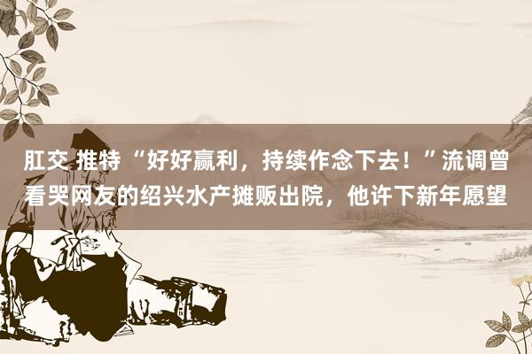 肛交 推特 “好好赢利，持续作念下去！”流调曾看哭网友的绍兴水产摊贩出院，他许下新年愿望