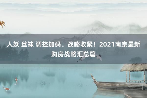 人妖 丝袜 调控加码、战略收紧！2021南京最新购房战略汇总篇