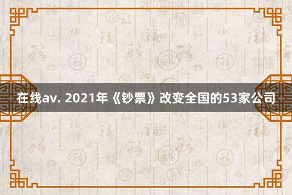 在线av. 2021年《钞票》改变全国的53家公司