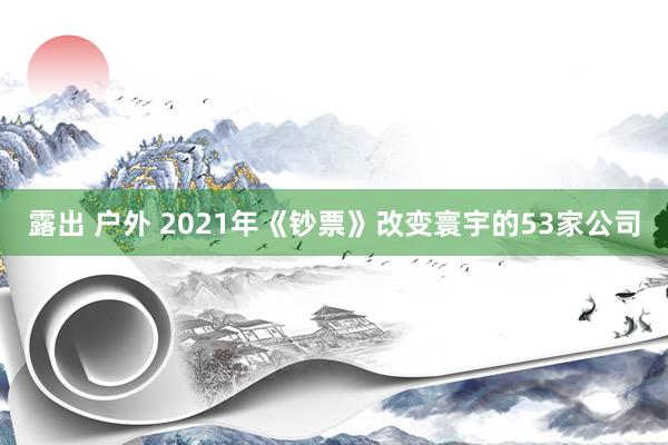 露出 户外 2021年《钞票》改变寰宇的53家公司