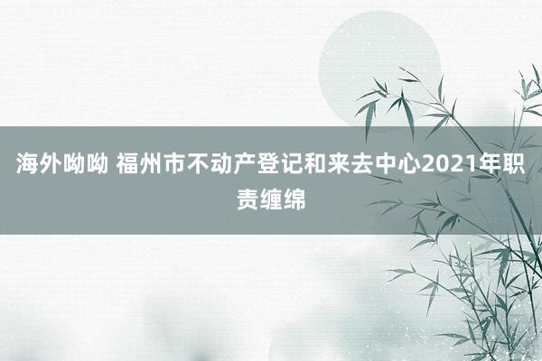 海外呦呦 福州市不动产登记和来去中心2021年职责缠绵