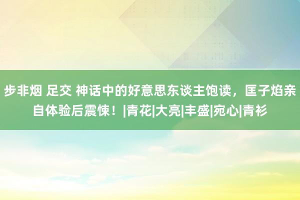 步非烟 足交 神话中的好意思东谈主饱读，匡子焰亲自体验后震悚！|青花|大亮|丰盛|宛心|青衫