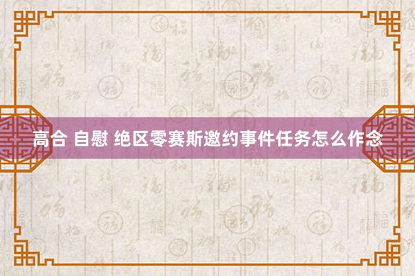 高合 自慰 绝区零赛斯邀约事件任务怎么作念