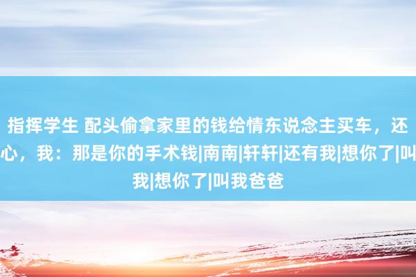 指挥学生 配头偷拿家里的钱给情东说念主买车，还一脸惬心，我：那是你的手术钱|南南|轩轩|还有我|想你了|叫我爸爸