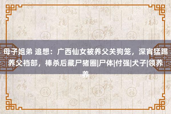 母子姐弟 追想：广西仙女被养父关狗笼，深宵猛踢养父裆部，棒杀后藏尸猪圈|尸体|付强|犬子|领养